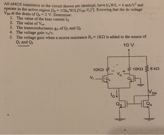 All nMOS transistors in the circuit shown are identical, have k WIL 4 mA/V2 and operate in the active region lp 1/2k W/L(Vas-V)]. Knowing that the de voltage VD4 at the drain of Q4-2 V. Determine: 1. The value of the bias current lo 2. The value of Vov 3. The transconductance gm of Q1 and Q2 4. The voltage gain vo/v 5. The voltage gain when a source resistance R, 1K2 is added to the source of Qi and Q2 10 V D4