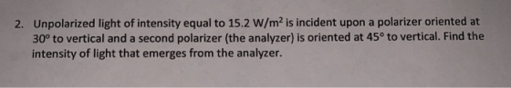 Unpolarized light of intensity equal to 15.2 W/m2 is incident upon a polarizer oriented at 30° to vertical and a second polarizer (the analyzer) is oriented at 45° to vertical. Find the intensity of light that emerges from the analyzer. 2.