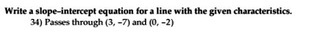 Write a slope-intercept equation for a line with the given characteristics. 34) Passes through (3,-7) and (0,-2)