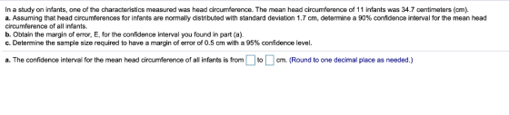 In a study on infants, one of the characteristics measured was head circumference. The mean head circumference of 11 infants was 34.7 centimeters (cm). a. Assuming that head circumferences for infants are normally distributed with standard deviation 1.7 cm, determine a 90% confidence interval for the mean head circumference of all infants. b. Obtain the margin of error, E, for the confidence interval you found in part (a) C. Determine the sample size required to have a margin of error of 0.5 cm with a 95% confidence level a. The confidence interval for the mean head circumference of all infants is fromtcm. (Round to one decimal place as needed.)