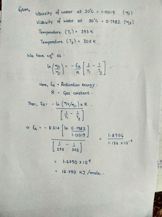 Viscosity of water at 20c 1ooI Visosity of water at 30.1-0.7382 (n2) Temperature (T,) 293 k Temperature CT2) 303 K ven, 0019( Wle have a as li Here, Ea Activation energy RGas constant Then, Ea In (a)xR 10019 .8906 I. 126 x10 293 303 1.6790 x 104 0 = 16.790 KJ/mmole,