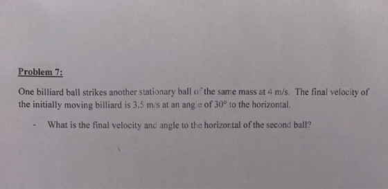 Problem 7: One billiard ball strikes another stationary ball of the same mass at 4 m/s. The final velocity of the initially m