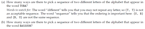 (a) How many ways are there to pick a sequence of two different letters of the alphabet that appear in the word TUBA? Words to watch for: The word different tells you that you may not repeat any letter, so (T, T is not an acceptable sequence. The word sequence tells you that the ordering is important here: U, B) and B, U) are not the same sequence. (b) How many ways are there to pick a sequence of two different letters of the alphabet that appear in the word BASSOON?