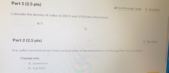 Part 1 (2.5 pts) See Periodic Table See Hint Calculate the density of radon at 303 K and 0.950 atm of pressure. g/L Part 2 (2