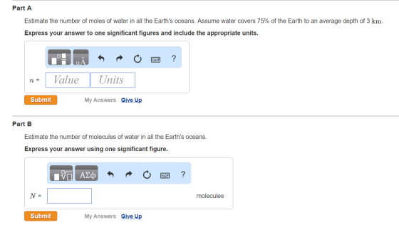 Part A Estimate the number of moles of water in all the Earths oceans. Assume water covers 75% of the Earth to an average depth of 3 km. Express your answer to one significant figures and include the appropriate units. n-Value Units ane Submit My Answers Give Up Part B Estimate the number of molecules of water in all the Earths oceans. Express your answer using one significant figure. molecules Submit My Answers Give Up