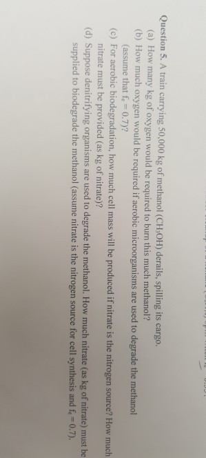 Question 5. A train carrying 50,000 kg of methanol (CH OH) derails, spilling its cargo. (a) How many kg of oxygen would be required to burn this much methanol? (b) How much oxygen would be required if aerobic microorganisms are used to degrade the methanol (assume that fe 0.7)? nitrate must be provided (as kg of nitrate)? supplied to biodegrade the methanol (assume nitrate is the nitrogen source for cell synthesis and f,-0.7). (c) For aerobic biodegradation, how much cell mass will be produced if nitrate is the nitrogen source? How much (d) Suppose denitrifying organisms are used to degrade the methanol. How much nitrate (as kg of nitrate) must be