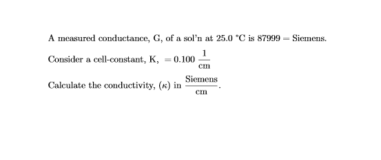 A measured conductance, G, of a soln at 25.0 °C is 87999 Consider a cell-constant, K, -0100m Calculate the conductivity, (x) in i Siemens. CIn Siemens cInn