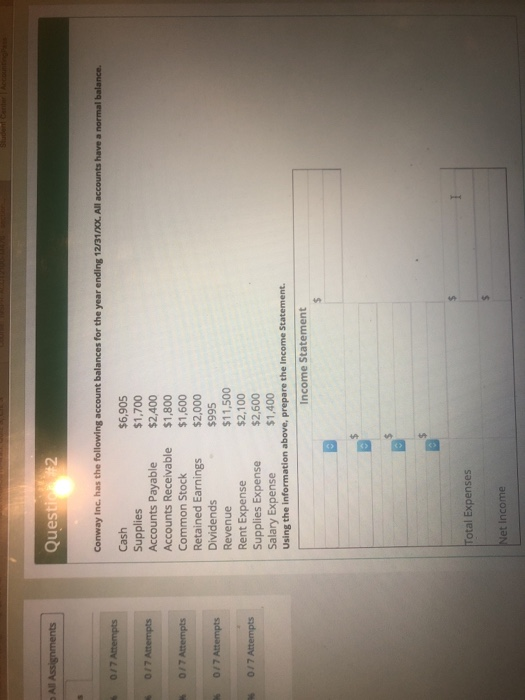 All Assig Questio 2 $6,905 $1,700 Cash Supplies Accounts Payable Accounts Receivable $1,800 Common Stock Retained Earnings $2,000 Dividends Revenue Rent Expense Supplies Expense $2,600 Salary Expense Using the information above, prepare the Income Statement $2,400 $1,600 $995 $11,500 $2,100 $1,400 ncome Statement Total Expenses Net Income