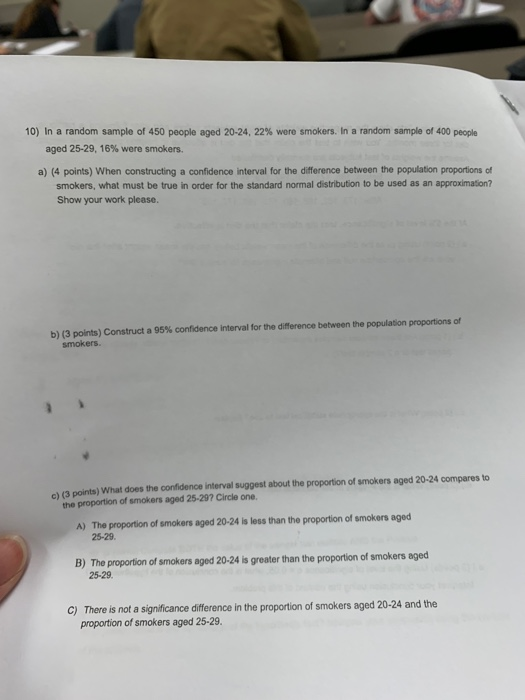 10) In a random sample of 450 people aged 20-24, 22% were smokers, random sample of 400 people aged 25-29, 16% were smokers. a) (4 points) When constructing a confidence interval for the difference between the population proportions of smokers, what must be true in order for the standard normal distribution to be used as an approximation? Show your work please b) (3 points) Construct a 95% confidence interval for the difference between the population proportions of c) (3 points) What does the confidence interval suggest about the proportion of smokers aged 20-24 compares to the proportion of smokers aged 2-297 Circle one. The proportion of smokers aged 20-24 is less than the proportion of smokers aged 25-29 A) B) The proporion of smokers aged 20-24 s greater than the proportion of smokers eged 25-29 There is not a significance difference in the proportion of smokers aged 20-24 and the proportion of smokers aged 25-29. C)