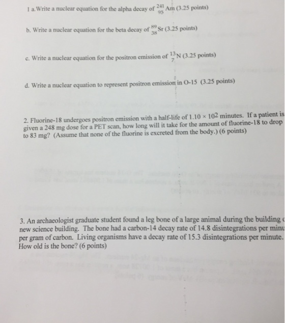 1 а.write a nuclear equation for the alpha decay of Ann (3.25 points) b. Write a nuclear equation for the beta decay of 3 Sr (3.25 points) e. Write a nuclear equation for the positron emission of 12N (.25 poin) d. Write a nuclear equation to represent positron emission in O-15 (3.25 points) 2. Fluorine-18 undergoes positron emission with a half-life of 1.10 x 102 minutes. If a patient is given a 248 mg dose for a PET scan, how long will it take for the amount of fluorine-18 to drop to 83 mg? (Assume that none of the fluorine is excreted from the body.) (6 points) 3. An archaeologist graduate student found a leg bone of a large animal during the building c new science building. The bone had a carbon-14 decay rate of 14.8 disintegrations per minu per gram of carbon. Living organisms have a decay rate of 15.3 disintegrations per minute How old is the bone? (6 points)
