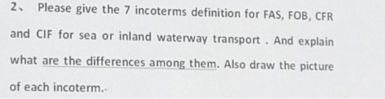 2 Please give the 7 incoterms definition for FAS, FOB, CFR and CIF for sea or inland waterway transport. And explain what are the differences among them. Also draw the picture of each incoterm.