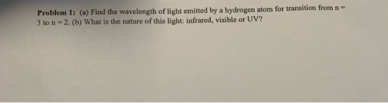 Problem 1: (a) Find the wavelength of light emitted by a hydrogen atom for transition from n = 3 to n - 2. (b) What is the na