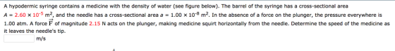 A hypodermic syringe contains a medicine with the density of water (see figure below). The barrel of the syringe has a cross-sectional area A-2.60 x 10-5 m2, and the needle has a cross-sectional area a 1.00 10-8 m2. In the absence of a force on the plunger, the pressure everywhere is 1.00 atm. A force F of magnitude 2.15 N acts on the plunger, making medicine squirt horizontally from the needle. Determine the speed of the medicine as it leaves the needles tip. m/s