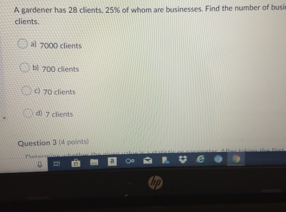 A gardener has 28 clients, 25% of whom are businesses. Find the number of busir clients. a) 7000 clients b) 700 clients c) 70