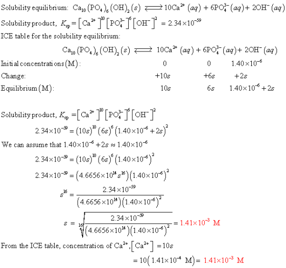 Solubility equilibrium Cao (PO,), (OH)2 (s) żłocz (aq) +6PƠ-(aq)-20H-(aq) Solublityproduct, K,Po[o-23410 ICE table for the solubility equilibrium Cao (PO), (OH)2 (s) 2 1 0Ca2+ (aq) + 6PCr (aq) + 2OH-(aq) 1.40×10-6 Initi al concentrati ons (M) Change +10s +6s Equilibrium (M) 10s 6s 40x106 +2s Solubility product, Kp Ca 2.34x10- (10s) (6s) (1.40x10+2s -6 We can assume that 1.40 10-0 +2s 1.40 10 2.34x10-3 (10s) (6s) (140x10 2.34>< 10-9-4.6656x 10:16) (1.40x 10-6 234 10-59 4.6656×1014)(1.40×10-6) 2.34 x10-9 4.6656x10*)(1.40x106 S 16 - 1.41x103 M From the ICE table, concentration of Ca,! Ca | 10s 10( 1.41×10-4 M) = 1.41×10-3 M
