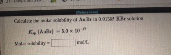 JIT (Ships Odt a References Calculate the molar solubility of Au Br in 0.015M KBr solution. 5.0 x 10-17 Ksp (AuBr) Molar solu