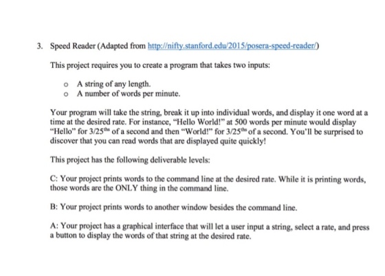 3. Speed Reader (Adapted from http://ni stanford.edu/2015 /poser a-s -reader This project requires you to create a program that takes two inputs: o A string of any length. o A number of words per minute. Your program will take the string, break it up into individual words, and display it one word at a time at the desired rate. For instance, Hello World! at 500 words per minute would display Hello for 3/25th of a second and then World! for 3/25th ofa second. Youll be surprised to discover that you can read words that are displayed quite quickly! This project has the following deliverable levels: C: Your project prints words to the command line at the desired rate. While it is printing words, those words are the ONLY thing in the command line. B: Your project prints words to another window besides the command line. A: Your project has a graphical interface that will leta user input a string, select a rate, and press a button to display the words of that string at the desired rate.