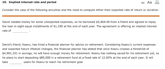10. Implied interest rate and period Aa Aa E Consider the case of the following annuities and the need to compute either their expected rate of return or duration David needed money for some unexpected expenses, so he borrowed $5,464.40 from a friend and agreed to repay the loan in eight equal installments of $1,100 at the end of each year. The agreement is offering an implied interest rate of Davids friend, Keanu, has hired a financial planner for advice on retirement. Considering Keanus current expenses and expected future lifestyle changes, the financial planner has stated that once Keanu crosses a threshold of $4,991,331 in savings, he will have enough money for retirement. Keanu has nothing saved for his retirement yet, so he plans to start depositing $85,000 in a retirement fund at a fixed rate of 12.00% at the end of each year. It will take years for Keanu to reach his retirement goal.