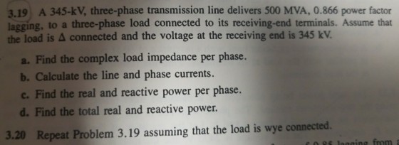 3.19 A 345-kV, three-phase transmission line delivers 500 MVA, 0.866 power factor lagging, to a three-phase load connected to its receiving-end terminals. Assume that the load is Δ connected and the voltage at the receiving end is 345 kv. a. Find the complex load impedance per phase. Iculate the line and phase currents c. Find the real and reactive power per phase. d. Find the total real and reactive power 3.20 Repeat Problem 3.19 assuming that the load is wye connected