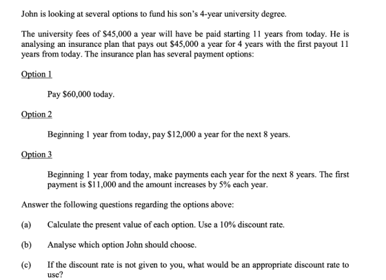 John is looking at several options to fund his sons 4-year university degree. The university fees of $45,000 a year will hav
