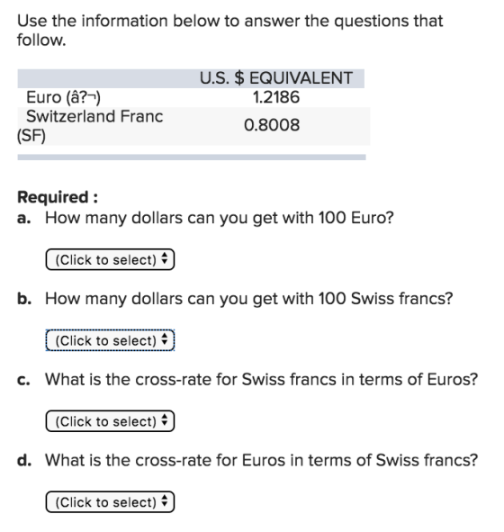 Use the information below to answer the questions that follow. U.S. $EQUIVALENT 1.2186 Euro (â?-) Switzerland Frand (SF) 0.8008 Required: a. How many dollars can you get with 100 Euro? (Click to select) b. How many dollars can you get with 100 Swiss francs? (Click to select) What is the cross-rate for Swiss francs in terms of Euros? (Click to select) * c. d. What is the cross-rate for Euros in terms of Swiss francs? (Click to select)