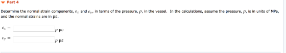 Part 4 Determine the normal strain components, ex and £, in terms of the pressure, p, in the vessel. In the calculations, assume the pressure, p, is in units of MPa, and the normal strains are in με.