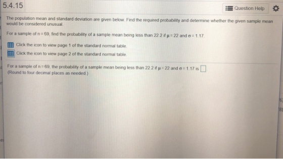 5.4.15 -Question Help * The population mean and standard deviation are given below. Find the required probability and determine whether the given sample mean would be considered unusual For a sample of n-69, find the probability of a sample mean being less than 22 2 ity: 22 and ơ-117 EB Click the icon to view page 1 of the standard normal table EB Cilck the icon to view page 2 of the standard normal table. For a sample of n-69 the probability of a sample mean being less than 22 2 if, Round to four decimal places as needed) 22 and ơ-117 is