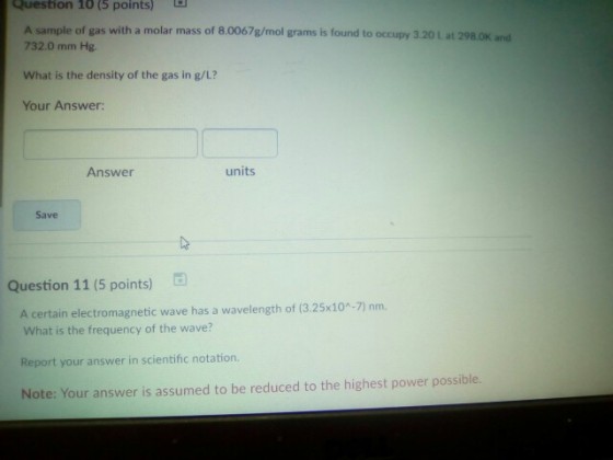 Question 10(5 points) A sample of gas with a molar mass of 8.0067g/mol grams is found to occupy 3.20 L at 298.0K and 732.0 mm Hg. What is the density of the gas in g/L? Your Answer: Answer units Save Question 11 (5 points) B A certain electromagnetic wave has a wavelength of (3.25x10-7) nm. What is the frequency of the wave? Report your answer in scientific notation. Note: Your answer is assumed to be reduced to the highest power possible.