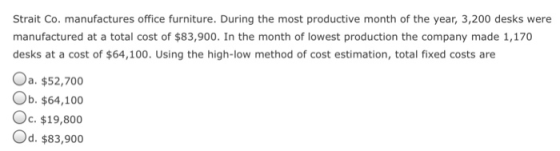 Strait Co. manufactures office furniture. During the most productive month of the year, 3,200 desks were manufactured at a total cost of $83,900. In the month of lowest production the company made 1,170 desks at a cost of $64,100. Using the high-low method of cost estimation, total fixed costs are Oa. $52,700 Ob. $64,100 Oc. $19,800 Od. $83,900