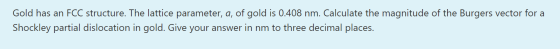 Gold has an FCC structure. The lattice parameter, a, of gold is 0.408 nm. Calculate the magnitude of the Burgers vector for a
