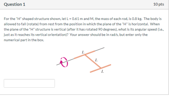 Question 1 10 pts For the H shaped structure shown, let L = 0.61 m and M, the mass of each rod, is 0.8 kg. The body is allo