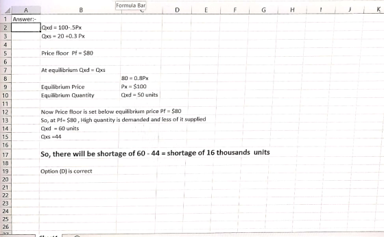 Formula Bar 1 Answer:- lQxd 100-.5Px Qxs 20 +0.3 Px 5 Price floor Pf $80 At equilibrium Qxd Qxs 8 9 10 Equilibrium Price Equilibrium Quantity 80 0.8Px Px $100 Qxd 50 units Now Price floor is set below equilibrium price Pf $80 So, at Pf- $80, High quantity is demanded and less of it supplied Qxd 60 units Qxs 44 13 15 16 17 18 19 20 21 So, there will be shortage of 60-44-shortage of 16 thousands units Option (D) is correct 23 24 25 26