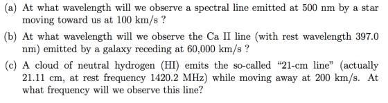(a) At what wavelength will we observe a spectral line emitted at 500 nm by a star (b) At what wavelength will we observe the Ca II line (with rest wavelength 397.0 (c) A cloud of neutral hydrogen (HI) emits the so-called 21-cm line (actually moving toward us at 100 km/s? nm) emitted by a galaxy receding at 60,000 km/s? 21.11 cm, at rest frequency 1420.2 MHz) while moving away at 200 km/s. At what frequency will we observe this line?
