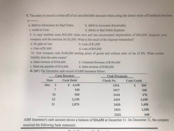 8. The entry to record a write-off of an uncollectible account when using the direct write off method involves a. debit to Allowance for Bad Debts c. credit to Cash 9. A copy machine costs $45,000 when new and has accumulated depreciation of $44,000. Suppose your company sold the machine for $1,000. What is the result of the disposal transaction? a. No gain no loss c. Gain of $1,000 10. Your company sells $180,000 (selling price) of goods and collects sales of tax of 8%, what current liability does the sales create? a. Sales revenue of $194,400 c. Sales tax payable of $14,400. IL (20) The December cash record ofABB Insurance follow: b. debit to Accounts Receivable d. debits to Bad Debts Expense b. Loss of $1,000 d. Loss of $45,000 b. Unearned Revenue of $194,400 d. Sales revenue of $180,000 Date Cash Debit Check No. Cash Credit Dee 3 7 16 23 31 S 4,150 540 560 2,190 1,870 2416 2417 2418 2419 2420 2421 2422 S 850 160 670 1,690 1,450 1,200 640 ABB Insurances cash account shows a balance of $16,650 at December 31. On December 31, the company received the following bank statement