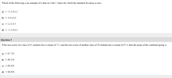 Which of the following is an example of a data set with 5 values for which the standard deviation is zero. a-2,-1,0,1,2 b) 4,4,44,4 )1,2,3,4,5 d -5,-3,0,3,5 Question 5 If the test scores of a class of 35 students have a mean of 71.1 and the test scores of another class of 28 students have a mean of 67.4, then the mean of the combined group is a67.750 b 69.250 c69.456 66.956
