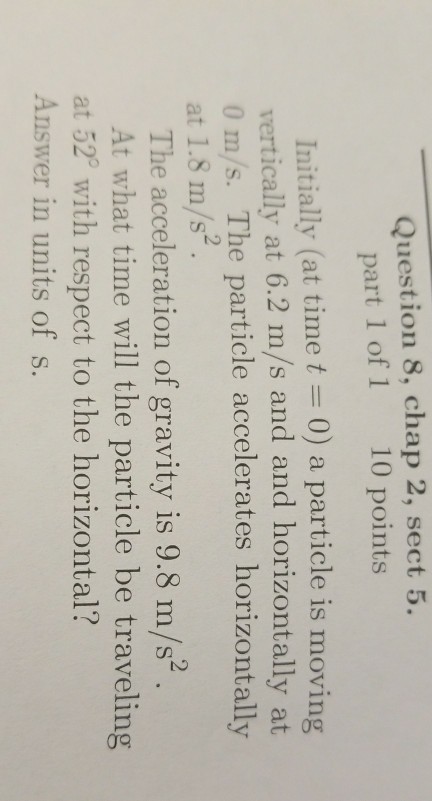 Question 8, chap 2, sect 5. part 1 of 1 10 points Initially (at time t = 0) a particle is moving vertically at 6.2 m/s and and horizontally at 0 m/s. The particle accelerates horizontally at 1.8 m/s The acceleration of gravity is 9.8 m/s2 . At what time will the particle be traveling at 52° with respect to the horizontal? Answer in units of s.