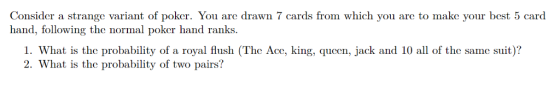 Consider a strange variant of poker. You are drawn 7 cards from which you are to make your best 5 card hand, following the normal poker hand ranks. 1. What is the probability of a royal flush (The Ace, king, queen, jack and 10 all of the same suit)? 2. What is the probability of two pairs? се