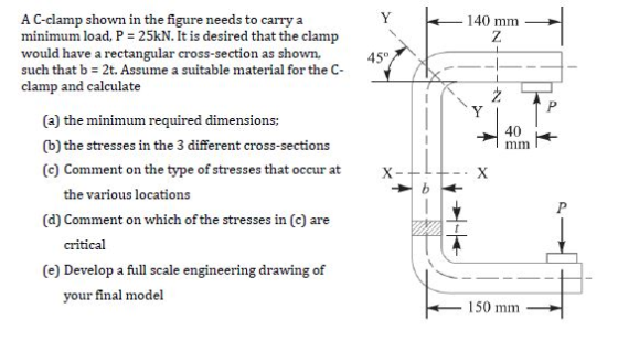 A C-clamp shown in the figure needs to carry a minimum load, P = 25kN. It is desired that the clamp would have a rectangular cross-section as shown, such that b 2t. Assume a suitable material for the C- clamp and calculate 140 mm 45° (a) the minimum required dimensions; (b) the stresses in the 3 different cross-sections (c) Comment on the type of stresses that occur atX- 40 the various locations (d) Comment on which of the stresses in (c) are critical (e) Develop a fu l scale engineering drawing of your final model 150 mm
