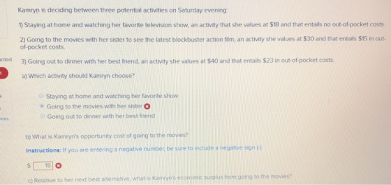 Kamryn is deciding between three potential activities on Saturday evening: 1) Staying at home and watching her favorite television show, an activity that she values at $18 and that entails no out-of-pocket costs. 2) Going to the movies with her sister to see the latest blockbuster action film, an activity she values at $30 and that entails $15 in out- of-pocket costs. rded 3) Going out to dinner with her best friend, an activity she values at $40 and that entails $23 in out-of pocket costs a) Which activity should Kamryn choose? Staying at home and watching her favorite show Going to the movies with her sister Going out to dinner with her best friend b) What is Kamyns opportunity cost of going to the movies? Instructions: If you are entering a negative number, be sure to inciude a negative sign ( S18 cl Relative to her next best alternative what is Kamyns economic surolus trom going to the movies?