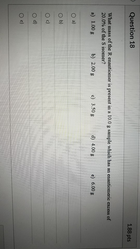 Question 18 1.88 pts What mass of the R enantiomer is present in a 10.0 g sample which has an enantiomeric excess of 20.0% of
