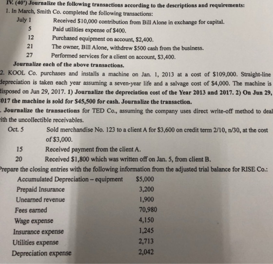 IV. (40) Journalize the following transactions according to the descriptions and requirements: 1. In March, Smith Co. completed the following transactions: July 1 12 21 27 Received $10,000 contribution from Bill Alone in exchange for capital. Paid utilities expense of $400. Purchased equipment on account, $2,400 The owner, Bill Alone, withdrew $500 cash from the business. Performed services for a client on account, $3,400. Journalize each of the above transactions. 2. KOOL Co. purchases and installs a machine on Jan. 1, 2013 at a cost of $109,000. Straight-line depreciation is taken each year assuming a seven-year life and a salvage cost of $4,000. The machine is isposed on Jun 29, 2017. 1) Journalize the depreciation cost of the Year 2013 and 2017. 2) On Jun 29, 017 the machine is sold for $45,500 for cash. Journalize the transaction. Journalize the transactions for TED Co., assuming the company uses direct write-off method to deal ith the uncollectible receivables Oct. 5 Sold merchandise No. 123 to a client A for $3,600 on credit term 2/10, n/30, at the cost of $3,000. Received payment from the client A. Received $1,800 which was written off on Jan. 5, from client B. 15 20 repare the closing entries with the following information from the adjusted trial balance for RISE Co.: Accumulated Depreciation - equipment Prepaid Insurance Unearned revenue Fees earned Wage expense Insurance expense Utilities expense Depreciation expense $5,000 3,200 1,900 70,980 4,150 1,245 2,713 2,042