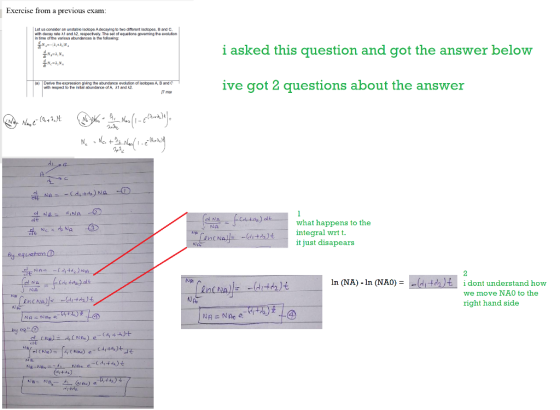 Exercise from a previous exam: Let us consider an unstable isotope Adecaying to two difarant isotopes, B and C with decay rate 1 and A2, respectvely. The set of equatons goveming the evoluton in time of the varicus abundances is the followng: i asked this question and got the answer below ive got 2 questions about the answer (a) Deive the expression ging the aburdance evolution of isolopes A, Band C with respect to he inal abunda of A A1 and A2 ふも what happens to the integral wrt t. it just disapears N丹 In (NA)-In (NAO) d2시 idont understand how we move NA0 to the right hand side B.