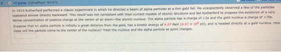 . -1 points ColFunPhys1 18P010 In 1910 Rutherford performed a classic experiment in which he directed a beam of alpha particles at a thin gold foll. He unexpectedly observed a few of the particles scattered almost directly backward This result was not consistent with then current models of atomic structure and led Rutherord to prepose the existe ce of very center of an atom-the atomic nucleus. The alpha particle has a charge of +2e and the gold nucleus a charge of +79e. ration suppose that an elphs particke is intially s great distance from the gold, has a kintic eneray of 4.07 Mev (4.07 x 10% eV), and is headed directy at a gold nu close will the particle come to the center of the nucleus? Treat the nucleus and the alpha particle as point charges.