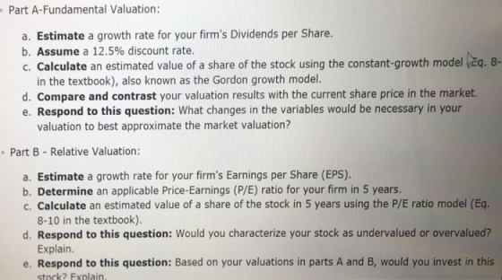 Part A-Fundamental Valuation: a. Estimate a growth rate for your firms Dividends per Share. b. Assume a 12.5% discount rate. c. Calculate an estimated value of a share of the stock using the constant-growth model Ea. 8 - in the textbook), also known as the Gordon growth model. d. Compare and contrast your valuation results with the current share price in the market. e. Respond to this question: What changes in the variables would be necessary in your valuation to best approximate the market valuation? Part B- Relative Valuation: a. Estimate a growth rate for your firms Earnings per Share (EPS). b. Determine an applicable Price-Earnings (P/E) ratio for your firm in 5 years. c. Calculate an estimated value of a share of the stock in 5 years using the P/E ratio model (Eq. 8-10 in the textbook). Explain. stock? Fxnlain. d. Respond to this question: Would you characterize your stock as undervalued or overvalued? e. Respond to this question: Based on your valuations in parts A and B, would you invest in this