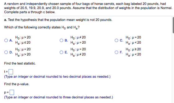 A random and independently chosen sample of four bags of horse carrots, each bag labeled 20 pounds, had weights of 20.5, 19.9, 20.9, and 20.0 pounds. Assume that the distribution of weights in the population is Normal Complete parts a through c below. a. Test the hypothesis that the population mean weight is not 20 pounds Which of the following correctly states Ho and Ha? H0 : μ > 20 Ha : μ 20 Ho: μ = 20 Ha : μ > 20 Ho : μ 20 Ha : μ = 20 Ho : μ = 20 Ha : μ 20 H0 : μ-20 Ha : μ < 20 E. Ha : μ < 20 Find the test statistic. (Type an integer or decimal rounded to two decimal places as needed.) Find the p-value (Type an integer or decimal rounded to three decimal places as needed.)