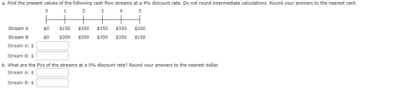 a. Find the present values of the following cash flow streams at a 4% discount rate. Do not round intermediate calculations.