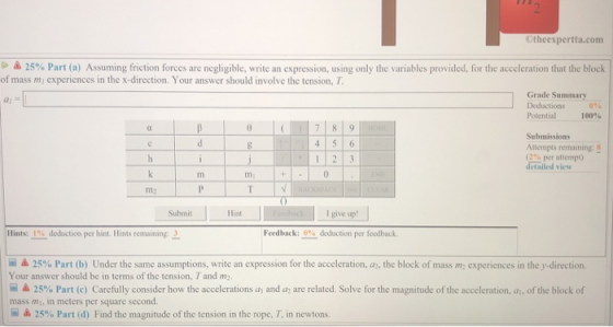 Otheexpertta.com 25% Part a) Assuming friction forces are negligible write an expression, using only the variables provided for the acceleration that he block of mass mi cxperiences in the x-direction. Your answer should involve the tension, T Grade Summary Deductions 0% al = Potential 100% 7 8 9 Submissions Attempts remaining:8 (2% per attempt) detailed view 1 2 3 m. 0 m2 Submit Hint I giveup!」 deduction per feedback. Hints: 1% dedaction per hint. Hints remaining:- Feedback: 呈▲ 25% Part (b) Under the same assumptions, write an expression for the acceleration, as the block of mass m2 experiences in they direction Your answer should be in terms of the tension, T and m2 ▲ 25% Part (c) Carefully consider how the accelerations ai and az are related. Solve for the magnitude of the acceleration, ai, of the block of mass mi, in meters per square second. 呈厶25% Part (d) Find the magnitude of the tension in the rope, T, in newtons