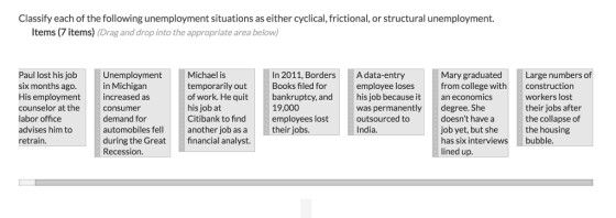 Classify each of the following unemployment situations as either cyclical, frictional, or structural unemployment. Items (7 items) (Drag and drop into the appropriate area below) Paul lost his job six months ago His employment counselor at the labor office advises him to retrain. Unemployment in Michigan increased as consumer demand for automobiles fellanother job as a their jobs. during the Greatfinancial analyst. Recession. Michael is temporarily out of work. He quit his job at Citibank to find In 2011, BordersA data-entry Books filed for bankruptcy, andhis job because it 19,000 employees lost Mary graduated from college withconstruction an economics degree. She doesnt have a job yet, but she has six interviews lined up. Large numbers of employee loses was permanently outsourced to India. workers lost their jobs after the collapse of the housing bubble.