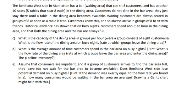 The Benihana West side in Manhattan has a bar (waiting area) that can sit 8 customers, and has another 40 seats (5 tables that seat 8 each) in the dining area. Customers do not dine in the bar area, they just stay there until a table in the dining area becomes available. Waiting customers are always seated in groups of 8 as soon as a table is free. Customers know this, and so always arrive in groups of 8 to sit with friends. Historical evidence has shown that on busy nights, customers spend about an hour in the dining area, and that both the dining area and the bar are always full. c) What is the capacity of the dining area in groups per hour (were a group consists of eight customers)? What is the flow rate of the dining area on busy nights (rate at which groups leave the dining area)? d) What is the average amount of time customers spend in the bar area on busy nights? [Hint: What is the flow rate of the dining area (rate at which groups leave the bar area and enter the dining area)? The pipeline inventory?] e) Assume that consumers are impatient, and if a group of customers arrives to find the bar area full, they leave (do not wait for the bar area to become available). Does Benihana West side lose potential demand on busy nights? [Hint: If the demand was exactly equal to the flow rate you found in a), how many consumers would be waiting in the bar area on average? Drawing a Gantt chart might help with this.]