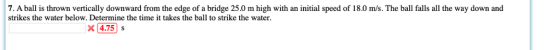 7. A ball is thrown vertically downward from the edge of a bridge 25.0 m high with an initial speed of 18.0 m/s. The ball falls all the way down and strikes the water below. Determine the time it takes the ball to strike the water x4.75 s
